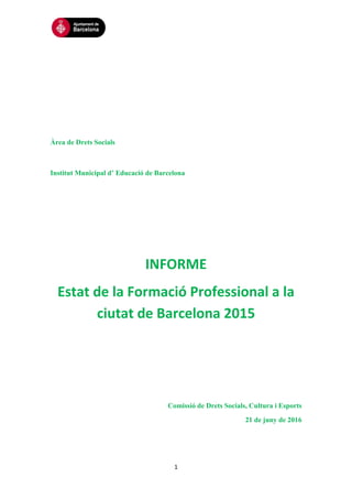 1
Àrea de Drets Socials
Institut Municipal d’ Educació de Barcelona
INFORME
Estat de la Formació Professional a la
ciutat de Barcelona 2015
Comissió de Drets Socials, Cultura i Esports
21 de juny de 2016
 