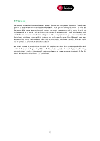 2
Introducció
La formació professional ha experimentat aquests darrers anys un augment important d’interès per
part de la societat i en conseqüència de matrícula tant a nivell general com especialment a la ciutat de
Barcelona. S’ha valorat aquesta formació com un instrument especialment útil en temps de crisi, no
només perquè té un marcat caràcter finalista que permet als seus estudiants l’accés relativament ràpid
al món laboral, sinó com a eina de formació i posada al dia per a professionals que ja estaven treballant i
també com a mitjà de recuperació de persones que havien quedat sense feina i d’aquells joves que
havien accedit al món laboral deixant a mig camí els seus estudis, i que amb l’arribada de la crisi varen
ser els primers en ser expulsats del sistema laboral.
En aquest informe es pretén donar una visió, una fotografia de l’estat de la formació professional a la
ciutat de Barcelona al llarg de l’any 2015; perfil dels estudiants, dades de matrícula, sortides laborals ,
continuïtat dels estudis .... i tots aquells aspectes rellevants de cara a tenir una composició de lloc de
l’estat de la formació professional a la nostra ciutat.
 