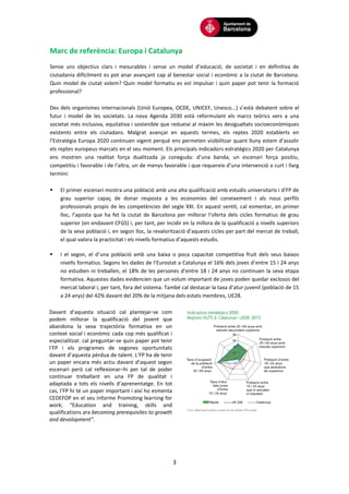 3
Marc de referència: Europa i Catalunya
Sense uns objectius clars i mesurables i sense un model d’educació, de societat i en definitiva de
ciutadania difícilment es pot anar avançant cap al benestar social i econòmic a la ciutat de Barcelona.
Quin model de ciutat volem? Quin model formatiu es vol impulsar i quin paper pot tenir la formació
professional?
Des dels organismes internacionals (Unió Europea, OCDE, UNICEF, Unesco...) s’està debatent sobre el
futur i model de les societats. La nova Agenda 2030 està reformulant els marcs teòrics vers a una
societat més inclusiva, equitativa i sostenible que redueixi al màxim les desigualtats socioeconòmiques
existents entre els ciutadans. Malgrat avançar en aquests termes, els reptes 2020 establerts en
l’Estratègia Europa 2020 continuen vigent perquè ens permeten visibilitzar quant lluny estem d’assolir
els reptes europeus marcats en el seu moment. Els principals indicadors estratègics 2020 per Catalunya
ens mostren una realitat força dualitzada ja coneguda: d’una banda, un escenari força positiu,
competitiu i favorable i de l’altra, un de menys favorable i que requereix d’una intervenció a curt i llarg
termini:
 El primer escenari mostra una població amb una alta qualificació amb estudis universitaris i d’FP de
grau superior capaç de donar resposta a les economies del coneixement i als nous perfils
professionals propis de les competències del segle XXI. En aquest sentit, cal esmentar, en primer
lloc, l’aposta que ha fet la ciutat de Barcelona per millorar l’oferta dels cicles formatius de grau
superior (en endavant CFGS) i, per tant, per incidir en la millora de la qualificació a nivells superiors
de la seva població i, en segon lloc, la revalorització d’aquests cicles per part del mercat de treball,
el qual valora la practicitat i els nivells formatius d’aquests estudis.
 I el segon, el d’una població amb una baixa o poca capacitat competitiva fruit dels seus baixos
nivells formatius. Segons les dades de l’Eurostat a Catalunya el 16% dels joves d’entre 15 i 24 anys
no estudien ni treballen, el 18% de les persones d’entre 18 i 24 anys no continuen la seva etapa
formativa. Aquestes dades evidencien que un volum important de joves poden quedar exclosos del
mercat laboral i, per tant, fora del sistema. També cal destacar la taxa d’atur juvenil (població de 15
a 24 anys) del 42% davant del 20% de la mitjana dels estats membres, UE28.
Davant d’aquesta situació cal plantejar-se com
podem millorar la qualificació del jovent que
abandona la seva trajectòria formativa en un
context social i econòmic cada cop més qualificat i
especialitzat: cal preguntar-se quin paper pot tenir
l’FP i els programes de segones oportunitats
davant d’aquesta pèrdua de talent. L’FP ha de tenir
un paper encara més actiu davant d’aquest segon
escenari però cal reflexionar–hi per tal de poder
continuar treballant en una FP de qualitat i
adaptada a tots els nivells d’aprenentatge. En tot
cas, l’FP hi té un paper important i així ho esmenta
CEDEFOP en el seu informe Promoting learning for
work; “Education and training, skills and
qualifications ara becoming prerequisites to growth
and devolopment”.
 