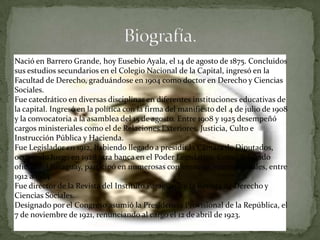 Nació en Barrero Grande, hoy Eusebio Ayala, el 14 de agosto de 1875. Concluidos
sus estudios secundarios en el Colegio Nacional de la Capital, ingresó en la
Facultad de Derecho, graduándose en 1904 como doctor en Derecho y Ciencias
Sociales.
Fue catedrático en diversas disciplinas en diferentes instituciones educativas de
la capital. Ingresó en la política con la firma del manifiesto del 4 de julio de 1908
y la convocatoria a la asamblea del 15 de agosto. Entre 1908 y 1925 desempeñó
cargos ministeriales como el de Relaciones Exteriores, Justicia, Culto e
Instrucción Pública y Hacienda.
Fue Legislador en 1912, habiendo llegado a presidir la Cámara de Diputados,
ocupando luego en 1928 otra banca en el Poder Legislativo. Como delegado
oficial del Paraguay, participó en numerosas conferencias internacionales, entre
1912 a 1924.
Fue director de la Revista del Instituto Paraguayo y la Revista de Derecho y
Ciencias Sociales.
Designado por el Congreso asumió la Presidencia Provisional de la República, el
7 de noviembre de 1921, renunciando al cargo el 12 de abril de 1923.
 