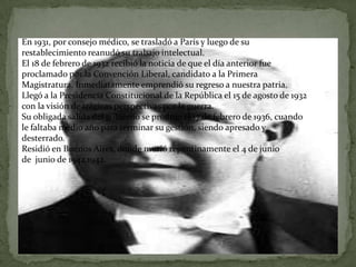 En 1931, por consejo médico, se trasladó a París y luego de su
restablecimiento reanudó su trabajo intelectual.
El 18 de febrero de 1932 recibió la noticia de que el día anterior fue
proclamado por la Convención Liberal, candidato a la Primera
Magistratura. Inmediatamente emprendió su regreso a nuestra patria.
Llegó a la Presidencia Constitucional de la República el 15 de agosto de 1932
con la visión de trágicas perspectivas por la guerra.
Su obligada salida del gobierno se produjo el 17 de febrero de 1936, cuando
le faltaba medio año para terminar su gestión, siendo apresado y
desterrado.
Residió en Buenos Aires, donde murió repentinamente el 4 de junio
de junio de 1942.1942.
 