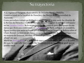 A su regreso al Paraguay, dictó cátedra de Derecho Penal y Derecho
Constitucional en la Facultad de Derecho y fue Rector de la Universidad de
Asunción.
Como periodista trabajó en El Diario y en El Liberal, y más tarde fue director de
la Revista de Derecho y Ciencias Sociales. José P. Guggiari lo nombró embajador
en los Estados Unidos. Se lo recuerda, además, como el único paraguayo de esa
época que dictó una conferencia en La Sorbona, de París, sobre el uti possidetis,
figura jurídica que sería utilizada por el Paraguay en su litigio con Bolivia sobre el
Chaco Boreal. Lo hizo en un claro y correcto francés. Fruto de sus investigaciones
en materia de finanzas, escribió un libro al que llamó “Temas monetarios y
afines”, en 1917.
Murió en Buenos Aires el 4 de junio de 1942 y en conmemoración, el 17 de junio
de 1942, la vieja calle San Lorenzo fue bautizada con su nombre, al igual que su
pueblo natal.
 