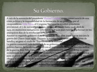 A raíz de la renuncia del presidente Manuel Gondra, como consecuencia de una
crisis política y la imposibilidad de la formación de un gobierno por el
vicepresidente Félix Paiva, el Congreso Nacional lo nombró presidente
provisional, el 7 de noviembre de 1921, cargo que ejerció hasta 12 de abril de
1923, en momentos sumamente difíciles para el país pues tuvo que gobernar en los
anárquicos días de la revolución de 1921/22.
Asumió su segundo gobierno el 15 de agosto de 1932. días antes que se iniciara la
guerra del Chaco (1932-1935). Durante la misma visitó varias veces el frente de
batalla y se ganó el título de “Presidente de la Victoria”.
La guerra consumió toda la energía de su gobierno. Los tres grandes pilares de su
política fueron: la excelente relación con el responsable de la conducción militar
de la guerra, José Félix Estigarribeña; la administración rigurosa de los recursos
económicos del país para solventar el conflicto bélico y la dirección diplomática
para alcanzar la paz en la mejor condición posible. También se realizaron algunas
obras y la oficialización de la versión restaurada del Himno Nacional.
El 17 de febrerode 1936, meses antes de finalizar su período presidencial, fue
derrocado por un movimiento militar. Fue apresado y exiliado del país, pasando a
residir en Buenos Aires.
 