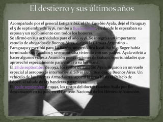 Acompañado por el general Estigarribia, el Dr. Eusebio Ayala, dejó el Paraguay
el 5 de septiembre de 1936, rumbo a Buenos Aires, en donde lo esperaban su
esposa y un recibimiento con todos los honores.
Se afirmó en sus actividades para el año 1938. Se integró a un importante
estudio de abogados de Buenos Aires, dirigió la Cámara Argentino –
Paraguaya y escribió para La Razón, un periódico local. Su hijo Roger había
terminado sus estudios y se encontraba viviendo con sus padres. Ayala volvió a
hacer algunos viajes a Asunción por cuestiones de trabajo, oportunidades que
aprovechó especialmente para visitar a su hermana.
El 28 de septiembre de 1992, los restos de Eusebio Ayala llegaron en un vuelo
especial al aeropuerto internacional Silvio Pettirossi desde Buenos Aires. Un
vehículo de las Fuerzas Armadas transportó la urna hasta el Palacio de
López, al saludo de las banderas paraguayas.
El 29 de septiembre de 1992, los restos del doctor Eusebio Ayala por fin
descansaron en su país, en el Panteón Nacional de los Héroes de Asunción.
 