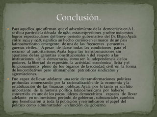  Para aquellos que afirman que el advenimiento de la democracia en A.L.
  se dio a partir de la década de 1980, estas expresiones y sobre todo estos
  logros espectaculares del breve periodo gubernativo del Dr. Eligio Ayala
  entre 1924 y 1928, significa un hecho curioso en el marco de un país
  latinoamericano emergente de una de las frecuentes y cruentas
  guerras civiles. A pesar de darse todas las condiciones para el
  recurso al autoritarismo, Ayala logra las transformaciones sin
  apartarse de las garantías constitucionales y del respeto a las
  instituciones de la democracia, como ser la independencia de los
  poderes, la libertad de expresión, la actividad económica lícita y el
  funcionamiento pleno de los órganos de la sociedad civil en la forma
  de los combativos pero últimamente patrióticos sindicatos y
  agremiaciones.
 Fue capaz de llevar adelante una serie de transformaciones políticas
  profundas comenzando por la racionalización de la economía y la
  estabilización de las finanzas públicas. Ayala por lo tanto es un hito
  importante de la historia política latinoamericana por haberse
  convertido en uno de los pocos líderes democráticos capaces de llevar
  adelante en un brevísimo periodo de gobierno , substanciales cambios
  que beneficiaron a toda la población y reivindicaron el papel del
  político como administrador en función de gobierno.
 