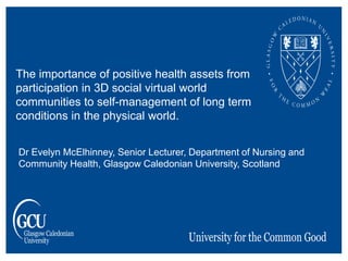 Dr Evelyn McElhinney, Senior Lecturer, Department of Nursing and
Community Health, Glasgow Caledonian University, Scotland
The importance of positive health assets from
participation in 3D social virtual world
communities to self-management of long term
conditions in the physical world.
 