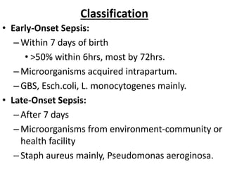 Classification
• Early-Onset Sepsis:
–Within 7 days of birth
• >50% within 6hrs, most by 72hrs.
–Microorganisms acquired intrapartum.
–GBS, Esch.coli, L. monocytogenes mainly.
• Late-Onset Sepsis:
–After 7 days
–Microorganisms from environment-community or
health facility
–Staph aureus mainly, Pseudomonas aeroginosa.
 