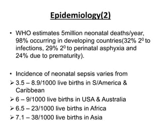 Epidemiology(2)
• WHO estimates 5million neonatal deaths/year,
98% occurring in developing countries(32% 20 to
infections, 29% 20 to perinatal asphyxia and
24% due to prematurity).
• Incidence of neonatal sepsis varies from
 3.5 – 8.9/1000 live births in S/America &
Caribbean
 6 – 9/1000 live births in USA & Australia
 6.5 – 23/1000 live births in Africa
 7.1 – 38/1000 live births in Asia
 