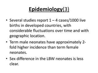 Epidemiology(3)
• Several studies report 1 – 4 cases/1000 live
births in developed countries, with
considerable fluctuations over time and with
geographic location.
• Term male neonates have approximately 2-
fold higher incidence than term female
neonates.
• Sex difference in the LBW neonates is less
clear.
 