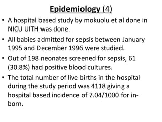 Epidemiology (4)
• A hospital based study by mokuolu et al done in
NICU UITH was done.
• All babies admitted for sepsis between January
1995 and December 1996 were studied.
• Out of 198 neonates screened for sepsis, 61
(30.8%) had positive blood cultures.
• The total number of live births in the hospital
during the study period was 4118 giving a
hospital based incidence of 7.04/1000 for in-
born.
 