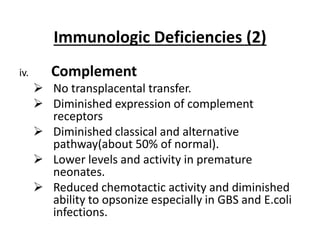Immunologic Deficiencies (2)
iv. Complement
 No transplacental transfer.
 Diminished expression of complement
receptors
 Diminished classical and alternative
pathway(about 50% of normal).
 Lower levels and activity in premature
neonates.
 Reduced chemotactic activity and diminished
ability to opsonize especially in GBS and E.coli
infections.
 