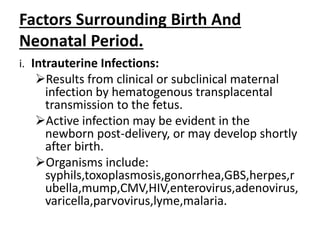 Factors Surrounding Birth And
Neonatal Period.
i. Intrauterine Infections:
Results from clinical or subclinical maternal
infection by hematogenous transplacental
transmission to the fetus.
Active infection may be evident in the
newborn post-delivery, or may develop shortly
after birth.
Organisms include:
syphils,toxoplasmosis,gonorrhea,GBS,herpes,r
ubella,mump,CMV,HIV,enterovirus,adenovirus,
varicella,parvovirus,lyme,malaria.
 