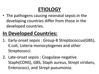 ETIOLOGY
• The pathogens causing neonatal sepsis in the
developing countries differ from those in the
developed countries.
In Developed Countries:
1. Early-onset sepsis : Group-B Streptococcus(GBS),
E.coli, Listeria monocytogenes and other
Streptococci.
2. Late-onset sepsis : Coagulase-negative
Staph(CONS), GBS, Staph aureus, Strept viridans,
Enterococci, and Strept pueumonia.
 