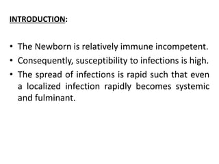 INTRODUCTION:
• The Newborn is relatively immune incompetent.
• Consequently, susceptibility to infections is high.
• The spread of infections is rapid such that even
a localized infection rapidly becomes systemic
and fulminant.
 