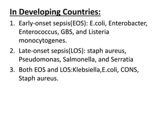 In Developing Countries:
1. Early-onset sepsis(EOS): E.coli, Enterobacter,
Enterococcus, GBS, and Listeria
monocytogenes.
2. Late-onset sepsis(LOS): staph aureus,
Pseudomonas, Salmonella, and Serratia
3. Both EOS and LOS:Klebsiella,E.coli, CONS,
Staph aureus.
 