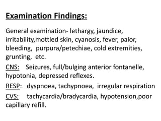 Examination Findings:
General examination- lethargy, jaundice,
irritability,mottled skin, cyanosis, fever, palor,
bleeding, purpura/petechiae, cold extremities,
grunting, etc.
CNS: Seizures, full/bulging anterior fontanelle,
hypotonia, depressed reflexes.
RESP: dyspnoea, tachypnoea, irregular respiration
CVS: tachycardia/bradycardia, hypotension,poor
capillary refill.
 