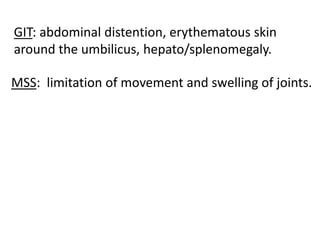 GIT: abdominal distention, erythematous skin
around the umbilicus, hepato/splenomegaly.
MSS: limitation of movement and swelling of joints.
 