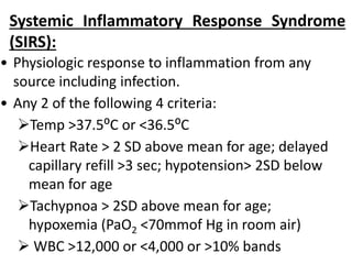 Systemic Inflammatory Response Syndrome
(SIRS):
• Physiologic response to inflammation from any
source including infection.
• Any 2 of the following 4 criteria:
Temp >37.5⁰C or <36.5⁰C
Heart Rate > 2 SD above mean for age; delayed
capillary refill >3 sec; hypotension> 2SD below
mean for age
Tachypnoa > 2SD above mean for age;
hypoxemia (PaO2 <70mmof Hg in room air)
 WBC >12,000 or <4,000 or >10% bands
 