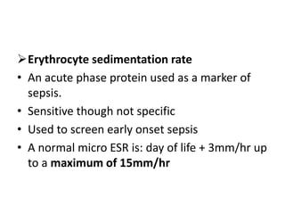 Erythrocyte sedimentation rate
• An acute phase protein used as a marker of
sepsis.
• Sensitive though not specific
• Used to screen early onset sepsis
• A normal micro ESR is: day of life + 3mm/hr up
to a maximum of 15mm/hr
 