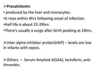 Procalcitonin:
• produced by the liver and monocytes.
•It rises within 4hrs following onset of infection.
•Half life is about 22-29hrs.
•There’s usually a surge after birth peaking at 24hrs.
Inter-alpha inhibitor protein(IAIP) – levels are low
in infants with sepsis.
Others – Serum Amyloid A(SAA), lactoferin, anti-
thrombin.
 