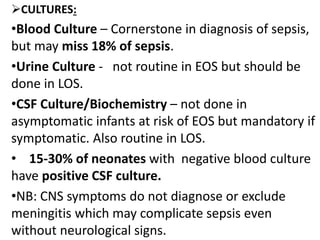 CULTURES:
•Blood Culture – Cornerstone in diagnosis of sepsis,
but may miss 18% of sepsis.
•Urine Culture - not routine in EOS but should be
done in LOS.
•CSF Culture/Biochemistry – not done in
asymptomatic infants at risk of EOS but mandatory if
symptomatic. Also routine in LOS.
• 15-30% of neonates with negative blood culture
have positive CSF culture.
•NB: CNS symptoms do not diagnose or exclude
meningitis which may complicate sepsis even
without neurological signs.
 