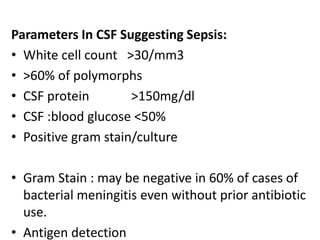 Parameters In CSF Suggesting Sepsis:
• White cell count >30/mm3
• >60% of polymorphs
• CSF protein >150mg/dl
• CSF :blood glucose <50%
• Positive gram stain/culture
• Gram Stain : may be negative in 60% of cases of
bacterial meningitis even without prior antibiotic
use.
• Antigen detection
 