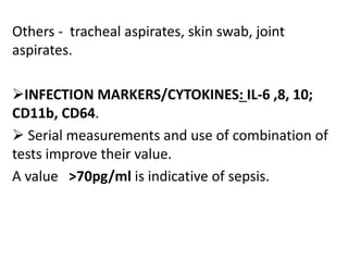 Others - tracheal aspirates, skin swab, joint
aspirates.
INFECTION MARKERS/CYTOKINES: IL-6 ,8, 10;
CD11b, CD64.
 Serial measurements and use of combination of
tests improve their value.
A value >70pg/ml is indicative of sepsis.
 