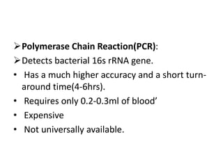 Polymerase Chain Reaction(PCR):
Detects bacterial 16s rRNA gene.
• Has a much higher accuracy and a short turn-
around time(4-6hrs).
• Requires only 0.2-0.3ml of blood’
• Expensive
• Not universally available.
 