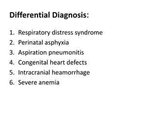 Differential Diagnosis:
1. Respiratory distress syndrome
2. Perinatal asphyxia
3. Aspiration pneumonitis
4. Congenital heart defects
5. Intracranial heamorrhage
6. Severe anemia
 