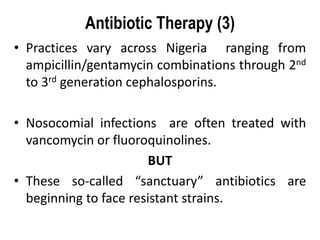 Antibiotic Therapy (3)
• Practices vary across Nigeria ranging from
ampicillin/gentamycin combinations through 2nd
to 3rd generation cephalosporins.
• Nosocomial infections are often treated with
vancomycin or fluoroquinolines.
BUT
• These so-called “sanctuary” antibiotics are
beginning to face resistant strains.
 