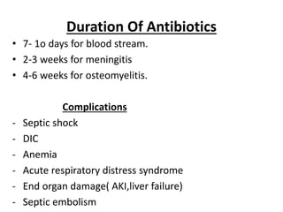 Duration Of Antibiotics
• 7- 1o days for blood stream.
• 2-3 weeks for meningitis
• 4-6 weeks for osteomyelitis.
Complications
- Septic shock
- DIC
- Anemia
- Acute respiratory distress syndrome
- End organ damage( AKI,liver failure)
- Septic embolism
 