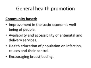General health promotion
Community based:
• Improvement in the socio-economic well-
being of people.
• Availability and accessibility of antenatal and
delivery services.
• Health education of population on infection,
causes and their control.
• Encouraging breastfeeding.
 