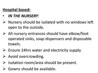Hospital based:
• IN THE NURSERY:
 Nursery should be isolated with no windows left
open to the outside.
 All nursery entrances should have elbow/foot
operated sinks, soap dispensers and disposable
towels.
 Ensure 24hrs water and electricity supply.
 Avoid overcrowding.
 Isolation room/area should be present.
 Gowns should be available.
 