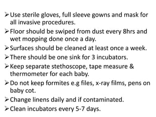Use sterile gloves, full sleeve gowns and mask for
all invasive procedures.
Floor should be swiped from dust every 8hrs and
wet mopping done once a day.
Surfaces should be cleaned at least once a week.
There should be one sink for 3 incubators.
Keep separate stethoscope, tape measure &
thermometer for each baby.
Do not keep formites e.g files, x-ray films, pens on
baby cot.
Change linens daily and if contaminated.
Clean incubators every 5-7 days.
 