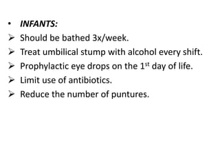 • INFANTS:
 Should be bathed 3x/week.
 Treat umbilical stump with alcohol every shift.
 Prophylactic eye drops on the 1st day of life.
 Limit use of antibiotics.
 Reduce the number of puntures.
 