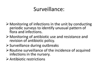 Surveillance:
Monitoring of infections in the unit by conducting
periodic surveys to identify unusual pattern of
flora and infections.
Monitoring of antibiotic use and resistance and
revision of antibiotic policy.
Surveillance during outbreaks
Routine surveillance of the incidence of acquired
infections in the nursery.
Antibiotic restrictions
 