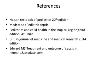 References
• Nelson textbook of pediatrics 20th edition
• Medscape ; Pediatric sepsis
• Pediatrics and child health in the tropical region;third
edition .Azuibike
• British journal of medicine and medical research 2014
edition .
• Edward MS;Treatment and outcome of sepsis in
neonate.Uptodate.com.
 