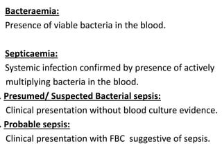 • Bacteraemia:
Presence of viable bacteria in the blood.
• Septicaemia:
Systemic infection confirmed by presence of actively
multiplying bacteria in the blood.
. Presumed/ Suspected Bacterial sepsis:
Clinical presentation without blood culture evidence.
. Probable sepsis:
Clinical presentation with FBC suggestive of sepsis.
 