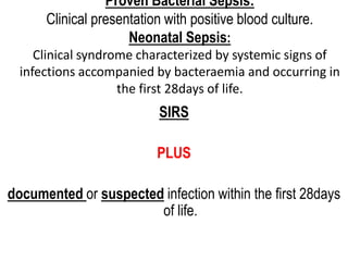 Proven Bacterial Sepsis:
Clinical presentation with positive blood culture.
Neonatal Sepsis:
Clinical syndrome characterized by systemic signs of
infections accompanied by bacteraemia and occurring in
the first 28days of life.
SIRS
PLUS
documented or suspected infection within the first 28days
of life.
 