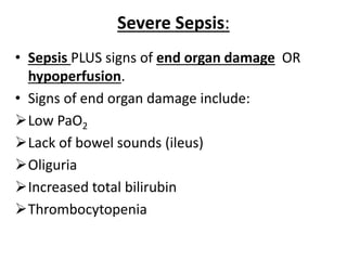 Severe Sepsis:
• Sepsis PLUS signs of end organ damage OR
hypoperfusion.
• Signs of end organ damage include:
Low PaO2
Lack of bowel sounds (ileus)
Oliguria
Increased total bilirubin
Thrombocytopenia
 