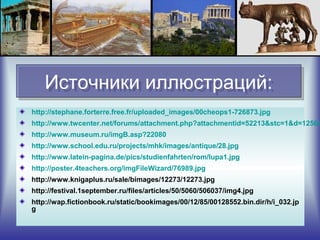 Источники иллюстраций:Источники иллюстраций:
http://stephane.forterre.free.fr/uploaded_images/00cheops1-726873.jpg
http://www.twcenter.net/forums/attachment.php?attachmentid=52213&stc=1&d=12504
http://www.museum.ru/imgB.asp?22080
http://www.school.edu.ru/projects/mhk/images/antique/28.jpg
http://www.latein-pagina.de/pics/studienfahrten/rom/lupa1.jpg
http://poster.4teachers.org/imgFileWizard/76989.jpg
http://www.knigaplus.ru/sale/bimages/12273/12273.jpg
http://festival.1september.ru/files/articles/50/5060/506037/img4.jpg
http://wap.fictionbook.ru/static/bookimages/00/12/85/00128552.bin.dir/h/i_032.jp
g
 