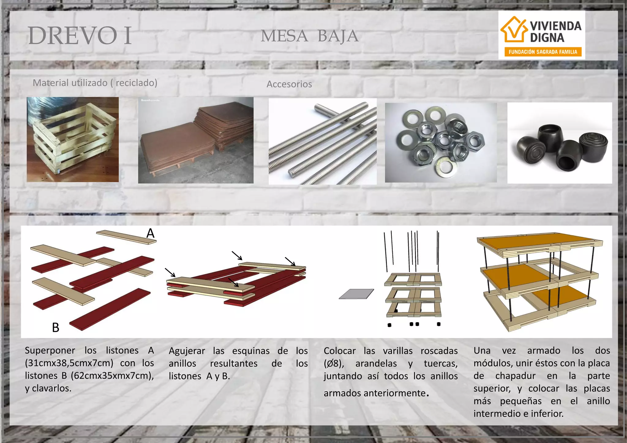 Superponer los listones A
(31cmx38,5cmx7cm) con los
listones B (62cmx35xmx7cm),
y clavarlos.
Agujerar las esquinas de los
anillos resultantes de los
listones A y B.
Una vez armado los dos
módulos, unir éstos con la placa
de chapadur en la parte
superior, y colocar las placas
más pequeñas en el anillo
intermedio e inferior.
Colocar las varillas roscadas
(O8), arandelas y tuercas,
juntando así todos los anillos
armados anteriormente.
Material utilizado ( reciclado)
A
B
Accesorios
MESA BAJADREVO I