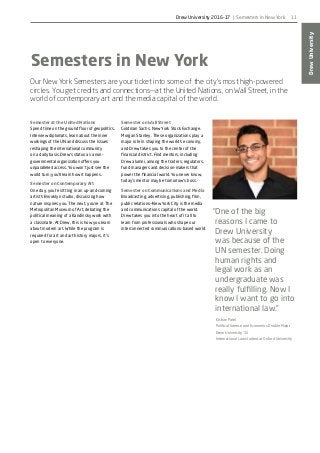 DrewUniversity
11
Semesters in New York
Our New York Semesters are your ticket into some of the city’s most high-powered
circles. You get credits and connections—at the United Nations, on Wall Street, in the
world of contemporary art and the media capital of the world.
Semester at the United Nations
Spend time on the ground floor of geopolitics.
Interview diplomats, learn about the inner
workings of the UN and discuss the issues
reshaping the international community
on a daily basis. Drew’s status as a non-
governmental organization offers you
unparalleled access. You won’t just see the
world turn; you’ll learn how it happens.
Semester on Contemporary Art
One day, you’re sitting in an up-and-coming
artist’s Brooklyn studio, discussing how
nature inspires you. The next, you’re at The
Metropolitan Museum of Art, debating the
political meaning of a Kandinsky work with
a classmate. At Drew, this is how you learn
about modern art. While the program is
required for art and art history majors, it’s
open to everyone.
Semester on Wall Street
Goldman Sachs. New York Stock Exchange.
Morgan Stanley. These organizations play a
major role in shaping the world’s economy,
and Drew takes you to the center of the
financial district. Find mentors, including
Drew alumni, among the traders, regulators,
fund managers and decision-makers that
power the financial world. You never know,
today’s mentor may be tomorrow’s boss.
Semester on Communications and Media
Broadcasting, advertising, publishing, film,
public relations—New York City is the media
and communications capital of the world.
Drew takes you into the heart of it all to
learn from professionals who shape our
interconnected communications-based world.
“One of the big
reasons I came to
Drew University
was because of the
UN semester. Doing
human rights and
legal work as an
undergraduate was
really fulfilling. Now I
know I want to go into
international law.”
Kishan Patel
Political Science and Economics Double Major
Drew University ’15
International Law student at Oxford University
Drew University 2016-17 | Semesters in New York
 