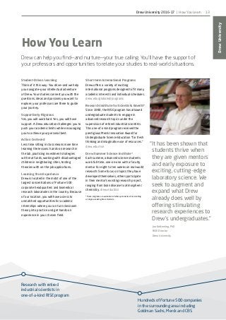Research with retired
industrial scientists in
one-of-a-kind RISE program
Hundreds of Fortune 500 companies
in the surrounding area including
Goldman Sachs, Merck and CBS
DrewUniversity
13
“It has been shown that
students thrive when
they are given mentors
and early exposure to
exciting, cutting-edge
laboratory science. We
seek to augment and
expand what Drew
already does well by
offering stimulating
research experiences to
Drew’s undergraduates.”
Jon Kettenring, PhD
RISE Director
Drew University
How You Learn
Drew can help you find—and nurture—your true calling. You’ll have the support of
your professors and opportunities to relate your studies to real-world situations.
Student-Driven Learning
Think of it this way: You drive—and we help
you navigate—your intellectual adventure
at Drew. Your studies connect you with the
questions, ideas and passions you want to
explore; your professors are there to guide
your journey.
Supportively Rigorous
Yes, you will work hard. Yes, you will have
support. A Drew education challenges you to
push your academic limits while encouraging
you to achieve your personal best.
Action Centered
Less time sitting in class means more time
learning the lessons: hands-on research in
the lab, practicing investment strategies
with real funds, working with disadvantaged
children in neighboring cities, testing
theories with on-the-job applications.
Learning from Experience
Drew is located in the midst of one of the
largest concentrations of Fortune 500
corporate headquarters and biomedical
research laboratories in the country. Because
of our location, you will have access to
unmatched opportunities for academic
internships where you can turn classroom
theory into practice and get hands-on
experience in your chosen field.
Short-term International Programs
Drew offers a variety of exciting
international programs designed to fit many
academic interests and individual schedules.
drew.edu/globaled/programs
Research Institute for Scientists Emeriti*
Since 1980, the RISE program has allowed
undergraduate students to engage in
advanced research topics under the
supervision of retired industrial scientists.
This one-of-a-kind program received the
prestigious Merck Innovation Award for
Undergraduate Science Education “for fresh
thinking and imaginative use of resources.”
drew.edu/rise
Drew Summer Science Institute*
Each summer, advanced science students
work full-time, one-on-one with a faculty
mentor for eight to ten weeks on real-world
research. Some focus on topics they have
developed themselves, others participate
in their mentor’s existing research project,
ranging from brain disease to atmospheric
chemistry. drew.edu/dssi
*These programs are available to Pathway students after enrolling
as degree-seeking Drew students.
Drew University 2016-17 | How You Learn
 