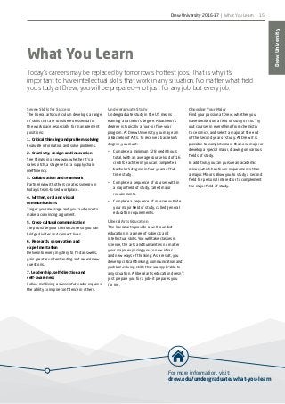 For more information, visit:
drew.edu/undergraduate/what-you-learn
DrewUniversity
15
Choosing Your Major
Find your passion at Drew, whether you
have decided on a field of study or not. Try
out courses in everything from chemistry
to ceramics, and select a major at the end
of the second year of study. At Drew it is
possible to complete more than one major or
develop a special major, drawing on various
fields of study.
In addition, you can pursue an academic
minor, which has fewer requirements than
a major. Minors allow you to study a second
field for personal interest or to complement
the major field of study.
What You Learn
Today’s careers may be replaced by tomorrow’s hottest jobs. That is why it’s
important to have intellectual skills that work in any situation. No matter what field
you study at Drew, you will be prepared—not just for any job, but every job.
Seven Skills for Success
The liberal arts curriculum develops a range
of skills that are considered essential in
the workplace, especially for management
positions:
1. Critical thinking and problem solving
Evaluate information and solve problems.
2. Creativity, design and innovation
See things in a new way, whether it’s a
sales pitch, a stage set or a supply chain
inefficiency.
3. Collaboration and teamwork
Partnering with others creates synergy in
today’s team-based workplace.
4. Written, oral and visual
communications
Target your message and your audience to
make a convincing argument.
5. Cross-cultural communication
Step outside your comfort zone so you can
bridge divides and connect lives.
6. Research, observation and
experimentation
Delve into every mystery to find answers,
gain greater understanding and reveal new
questions.
7. Leadership, self-direction and
self-awareness
Follow me! Being a successful leader requires
the ability to inspire confidence in others.
Undergraduate Study
Undergraduate study in the US means
earning a bachelor’s degree. A bachelor’s
degree is typically a four- or five-year
program. At Drew University you may earn
a Bachelor of Arts. To receive a bachelor’s
degree, you must:
•	 Complete a minimum 128 credit hours
total. With an average course load of 16
credits each term, you can complete a
bachelor’s degree in four years of full-
time study.
•	 Complete a sequence of courses within
a major field of study, called major
requirements.
•	 Complete a sequence of courses outside
your major field of study, called general
education requirements.
Liberal Arts Education
The liberal arts provide a well-rounded
education in a range of subjects and
intellectual skills. You will take classes in
science, the arts and humanities no matter
your major, exposing you to new ideas
and new ways of thinking. As a result, you
develop critical thinking, communication and
problem-solving skills that are applicable to
any situation. A liberal arts education doesn’t
just prepare you for a job—it prepares you
for life.
Drew University 2016-17 | What You Learn
 