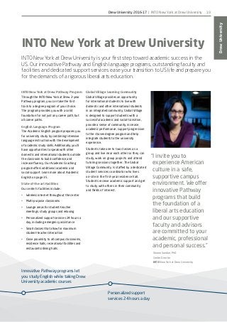 Innovative Pathway programs let
you study English while taking Drew
University academic courses
Personalized support
services 24 hours a day
DrewUniversity
19
INTO New York at Drew University
INTO New York at Drew University is your first step toward academic success in the
US. Our innovative Pathway and English language programs, outstanding faculty and
facilities and dedicated support services ease your transition to US life and prepare you
for the demands of a rigorous liberal arts education.
INTO New York at Drew Pathway Program
Through the INTO New York at Drew 2-year
Pathway program, you can take the fast
track to a degree program of your choice.
The program provides you with a solid
foundation for not just any career path, but
all career paths.
English Language Program
The Academic English program prepares you
for university study by combining intensive
language instruction with the development
of academic study skills. Additionally, you’ll
have opportunities to speak with other
domestic and international students outside
the classroom to build confidence and
increase fluency. Our Academic Coaching
program offers additional academic and
social support. Learn more about Academic
English on page 35.
State-of-the-art Facilities
Our center’s facilities include:
•	 Wireless internet throughout the center
•	 Multi-purpose classrooms
•	 Lounge areas for student-teacher
meetings, study groups and relaxing
•	 Personalized support services 24 hours a
day, including emergency assistance
•	 Small classes that allow for maximum
student-teacher interaction
•	 Close proximity to all campus classrooms,
residence halls, recreational facilities and
restaurants/dining halls
“I invite you to
experience American
culture in a safe,
supportive campus
environment. We offer
innovative Pathway
programs that build
the foundation of a
liberal arts education
and our supportive
faculty and advisors
are committed to your
academic, professional
and personal success.”
Sharon Sundue, PhD
Center Director
INTO New York at Drew University
Global Village Learning Community
Global Village provides an opportunity
for international students to live with
domestic and other international students
in an integrated community. Global Village
is designed to support students with a
successful academic and social transition,
provide a sense of community, increase
academic performance, support progression
to the chosen degree program and help
integrate students to the university
experience.
Students take one to two classes as a
group and live near each other so they can
study, work on group projects and attend
tutoring sessions together. The Global
Village Community is staffed by a dedicated
student services coordinator who lives
on-site in the first-year residence hall.
Students receive academic support and get
to study with others in their community
and fields of interest.
Drew University 2016-17 | INTO New York at Drew University
 