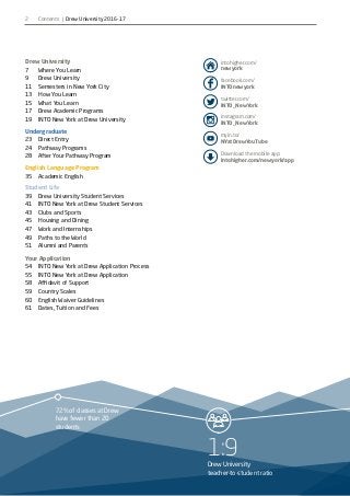 1:9Drew University
teacher-to-student ratio
72% of classes at Drew
have fewer than 20
students
2
facebook.com/
INTOnewyork
twitter.com/
INTO_NewYork
myin.to/
NYatDrewYouTube
Download the mobile app:
intohigher.com/newyork/app
intohigher.com/
newyork
Drew University
7		 Where You Learn
9		 Drew University
11		 Semesters in New York City
13		 How You Learn
15		 What You Learn
17		 Drew Academic Programs
19		 INTO New York at Drew University
Undergraduate
23		 Direct Entry
24		 Pathway Programs
28		 After Your Pathway Program
English Language Program
35		 Academic English
Student Life
39		 Drew University Student Services
41		 INTO New York at Drew Student Services
43		 Clubs and Sports
45		 Housing and Dining
47		 Work and Internships
49		 Paths to the World
51		 Alumni and Parents
Your Application
54		 INTO New York at Drew Application Process
55		 INTO New York at Drew Application
58		 Affidavit of Support
59		 Country Scales
60		 English Waiver Guidelines
61		 Dates, Tuition and Fees
instagram.com/
INTO_NewYork
Contents | Drew University 2016-17
 