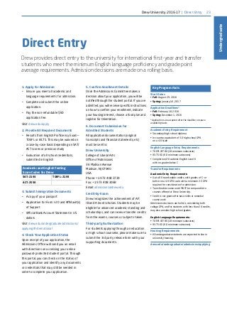 23
Undergraduate
Direct Entry
Drew provides direct entry to the university for international first-year and transfer
students who meet the minimum English language proficiency and grade point
average requirements. Admission decisions are made on a rolling basis.
Key Program Facts
Start Dates
•	 Fall: August 29, 2016
•	 Spring: January 16, 2017
Application Deadlines*
•	 Fall: February 16, 2016
•	 Spring: December 1, 2016
*Applications are accepted after the deadline on space
availability basis
Academic Entry Requirement
•	 Secondary/high school diploma
•	 In-country equivalent of 3.0 high school GPA
on a 4.0 scale
English Language Entry Requirements
•	 TOEFL iBT 80 (18 minimum subscores)
•	 IELTS 6.5 (6.0 minimum subscores)
•	 Completion of Academic English Level 6
with no grades below C
Transfer Requirements
Academic Entry Requirements:
•	 Up to 80 transferable credits, with grades of C- or
better on a 4.0 GPA scale with a minimum 2.5 GPA
required for consideration for admission.
•	 Transferable course work MUST be comparable to
courses offered at Drew University.
•	 Credit is not granted for basic skills or remedial
course work
Admissions decisions are holistic, considering both
college GPA, and for students with less than 24 credits,
may also consider high school grades.
English Language Requirements:
•	 TOEFL iBT 80 (18 minimum subscores)
•	 IELTS 6.5 (6.0 minimum subscores)
Housing Requirements
•	 All undergraduate students are expected to live in
university housing.
drew.edu/undergraduate/admissions/applying
1. Apply for Admission
•	 Ensure you meet all academic and
language requirements for admission.
•	 Complete and submit the online
application.
•	 Pay the non-refundable $60
application fee.
Visit drew.edu/apply
2. Provide All Required Documents
•	 Results from English Proficiency Exam—
TOEFL or IELTS. This may be waived on
a case-by-case basis depending on SAT/
ACT scores or previous study
•	 Evaluation of all school credentials,
submitted in English
Academic and English Testing
Score Codes for Drew
SAT: 2193 TOEFL: 2193
ACT: 2550
3. Submit Immigration Documents
•	 A copy of your passport
•	 Application for Form I-20 and Affidavit(s)
of Support
•	 Official Bank Account Statement in US
dollars
Visit drew.edu/undergraduate/admissions/
applying#international
4. Check Your Application Status
Upon receipt of your application, the
Admissions Office will send you an email
with directions on accessing your online
password-protected student portal. Through
this portal, you can check on the status of
your application and identify any documents
or credentials that may still be needed in
order to complete your application.
5. Confirm Enrollment Details
Once the Admissions Committee makes a
decision about your application, you will be
notified through the student portal. If you are
admitted, you will receive specific instructions
on how to confirm your enrollment, indicate
your housing interest, choose a food plan and
register for Orientation.
6. Document Submission for
Admitted Students
All application documentation (original
transcripts and financial statements, etc)
must be sent to:
Drew University
College of Liberal Arts
Office of Admissions
36 Madison Avenue
Madison, NJ 07940
USA
Phone: +1 973 408 3739
Fax: +1 973 408 3068
Email: admissions@drew.edu
Credit-by-Exam
Drew recognizes the achievement of AP,
IB and A level scholars. Students may be
eligible for advanced academic standing and
scholarships, and can receive transfer credits
from the exams, courses or subjects taken.
Third-party Authorization
For students applying through an education
or high school counselor, please make sure to
submit the 3rd party release form with your
supporting documents.
Drew University 2016-17 | Direct Entry
 