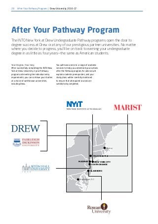28
Boston
NEW YORK CITY
Washington, D.C.
MADISON
GLASSBORO
SOUTH ORANGE
POUGHKEEPSIE
Your Degree, Your Way
After successfully completing the INTO New
York at Drew University 2-year Pathway
program and meeting the individual entry
requirements, you can continue your studies
at a choice of well-known universities,
including Drew.
You will have access to a range of academic
services to help you understand your options
after the Pathway program. An advisor will
explain academic prerequisites, and your
study plans will be carefully monitored
to ensure that all required courses are
satisfactorily completed.
After Your Pathway Program
The INTO New York at Drew Undergraduate Pathway programs open the door to
degree success at Drew or at any of our prestigious partner universities. No matter
where you decide to progress, you’ll be on track to earning your undergraduate
degree in as little as four years—the same as American students.
After Your Pathway Program | Drew University 2016-17
 