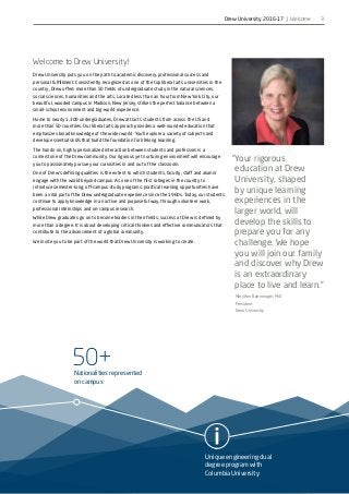 50+Nationalities represented
on campus
Unique engineering dual
degree program with
Columbia University
50+Nationalities represented
on campus
Unique engineering dual
degree program with
Columbia University
3
Welcome to Drew University!
Drew University puts you on the path to academic discovery, professional success and
personal fulfillment. Consistently recognized as one of the top liberal arts universities in the
country, Drew offers more than 50 fields of undergraduate study in the natural sciences,
social sciences, humanities and the arts. Located less than an hour from New York City, our
beautiful, wooded campus in Madison, New Jersey, strikes the perfect balance between a
small-school environment and big-world experience.
Home to nearly 1,300 undergraduates, Drew attracts students from across the US and
more than 50 countries. Our liberal arts approach provides a well-rounded education that
emphasizes broad knowledge of the wider world. You’ll explore a variety of subjects and
develop essential skills that build the foundation for lifelong learning.
The hands-on, highly personalized interaction between students and professors is a
cornerstone of the Drew community. Our rigorous yet nurturing environment will encourage
you to passionately pursue your curiosities in and out of the classroom.
One of Drew’s defining qualities is the extent to which students, faculty, staff and alumni
engage with the world beyond campus. As one of the first colleges in the country to
introduce semester-long, off-campus study programs, practical learning opportunities have
been a vital part of the Drew undergraduate experience since the 1960s. Today, our students
continue to apply knowledge in an active and purposeful way, through volunteer work,
professional internships and on-campus research.
While Drew graduates go on to become leaders in their fields, success at Drew is defined by
more than a degree. It is about developing critical thinkers and effective communicators that
contribute to the advancement of a global community.
We invite you to be part of the world that Drew University is working to create.
“Your rigorous
education at Drew
University, shaped
by unique learning
experiences in the
larger world, will
develop the skills to
prepare you for any
challenge. We hope
you will join our family
and discover why Drew
is an extraordinary
place to live and learn.”
MaryAnn Baenninger, PhD
President
Drew University
Drew University 2016-17 | Welcome
 